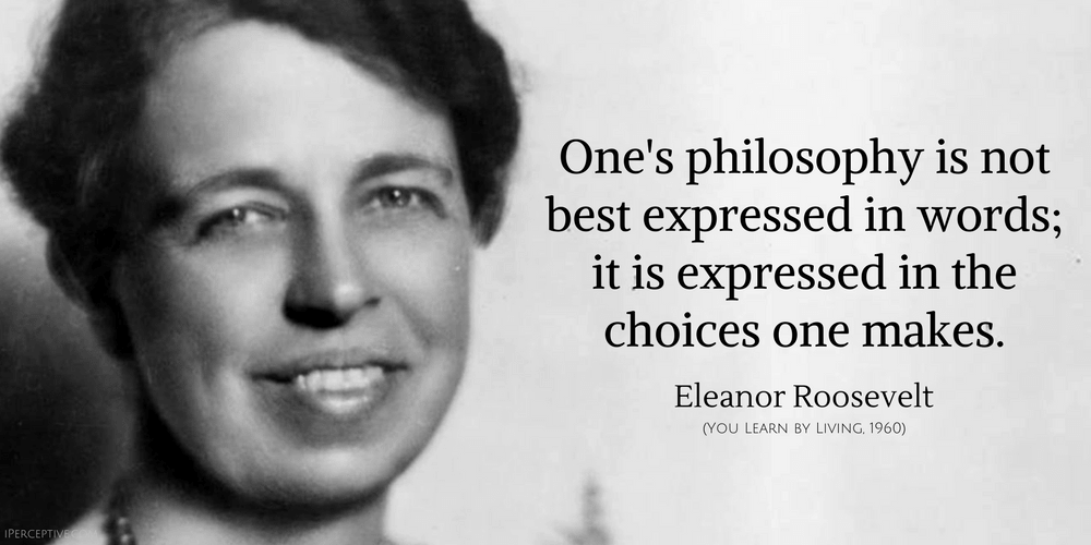Eleanor Roosevelt Quote: One's philosophy is not best expressed in words; it is expressed in the choices one makes.