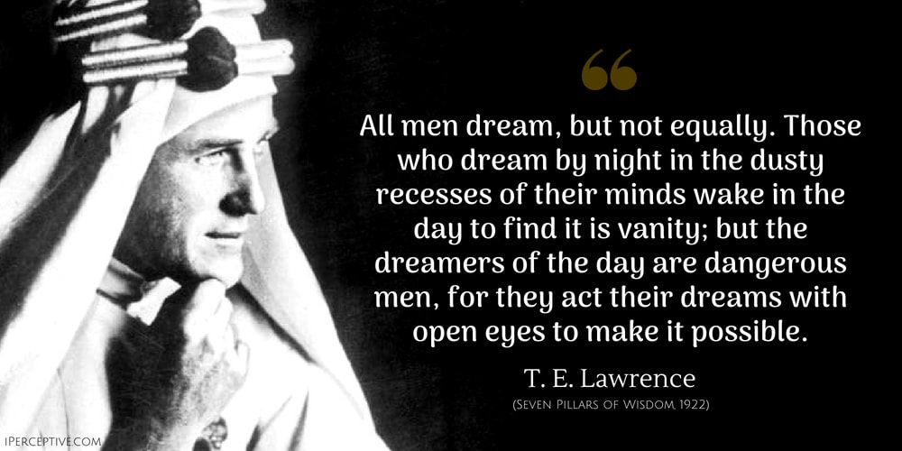 T. E. Lawrence Quote: All men dream: but not equally. Those who dream by night in the dusty recesses of their minds wake in the day to find that it was vanity: but the dreamers of the day are dangerous men, for they may act their dream with open eyes, to make it possible. This I did.